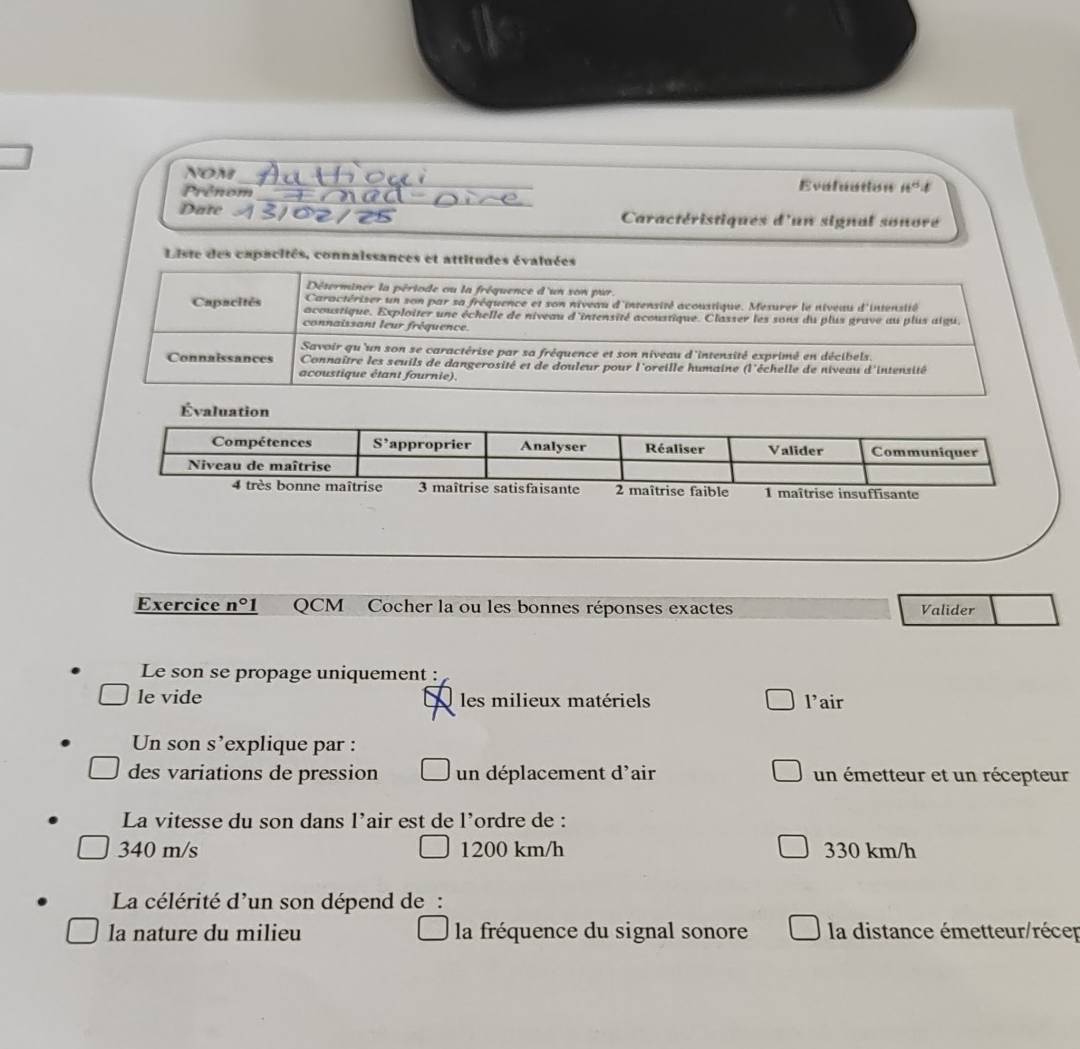 NOM
_
Prênom Evaluation ii°
Date  Caractéristiques d'un signal sonore
Liste des capacités, connaissances et attitudes évaluées
Déterminer la période ou la fréquence d'un son pur.
Caractériser un son par sa fréquence et son niveau d'intensité acoustique. Mesurer le niveau d'intensité
Capacités acoustique. Exploiter une échelle de niveau d'intensité acoustique. Classer les sons du plus grave au plus aigu.
connaissant leur fréquence.
Savoir qu 'un son se caractérise par sa fréquence et son niveau d'intensité exprimé en décibels.
Connaissances Connaître les seuils de dangerosité et de douleur pour l'oreille humaine (l'échelle de niveau d'intensité
acoustique étant fournie).
uffisante
Exercice _ n° QCM Cocher la ou les bonnes réponses exactes Valider
Le son se propage uniquement :
le vide les milieux matériels l’air
Un son s’explique par :
des variations de pression un déplacement d'air un émetteur et un récepteur
La vitesse du son dans l’air est de l’ordre de :
340 m/s 1200 km/h 330 km/h
La célérité d'un son dépend de:
la nature du milieu la fréquence du signal sonore la distance émetteur/récer