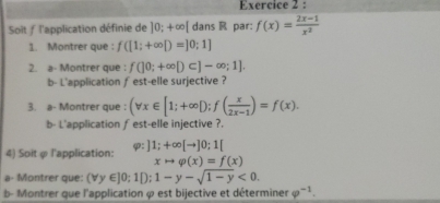 Soit ƒ l'application définie de 10;+∈fty [ dans R par: f(x)= (2x-1)/x^2 
1. Montrer que : f([1;+∈fty [)=]0;1]
2. a- Montrer que : f(]0;+∈fty D⊂ ]-∈fty ;1]. 
b- L'application fest-elle surjective ? 
3. a- Montrer que : (forall x∈ [1;+∈fty D; f( x/2x-1 )=f(x). 
b- L'application fest-elle injective ?. 
4) Soit φ l'application: varphi :]1;+∈fty [to ]0;1[
xto varphi (x)=f(x)
a- Montrer que: (forall y∈ ]0;1[);1-y-sqrt(1-y)<0</tex>. 
b- Montrer que l'application φ est bijective et déterminer varphi^(-1).