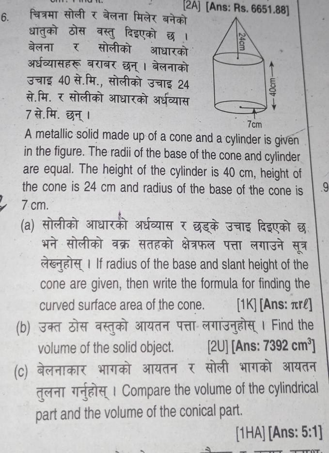 [2A] [Ans: Rs. 6651.88] 
6. चित्रमा सोली र बेलना मिलेर बनेको 
धातको ठोस वस्तु दिइएको छ। 
बेलना र सोलीको आधारको 
अरधव्यासहरू बराबर छन् । बेलनाको 
उचाइ 40 से.मि., सोलीको उचाइ 24
से.मि. र सोलीको आधारको अर्धव्यास 
7 से.मि. छन् । 
A metallic solid made up of a cone and a cylinder is given 
in the figure. The radii of the base of the cone and cylinder 
are equal. The height of the cylinder is 40 cm, height of 
the cone is 24 cm and radius of the base of the cone is 9
7 cm. 
(a) सोलीको आधारकी अर्धव्यास र छड्के उचाइ दिइएको छ 
भने सोलीको वक्र सतहको क्षेत्रफल पत्ता लगाउने सूत्र 
लेख्नहोस I If radius of the base and slant height of the 
cone are given, then write the formula for finding the 
curved surface area of the cone. [1K] [Ans: πrl] 
(b) उक्त ठोस वस्तुको आयतन पत्ता लगांउनुहोस् । Find the 
volume of the solid object. [2U] [Ans: 7392cm^3 ] 
(C) बेलनाकार भागको आयतन र सोली भागको आयतन 
तुलना गर्नुहोस् । Compare the volume of the cylindrical 
part and the volume of the conical part. 
[1HA] [Ans: 5:1]