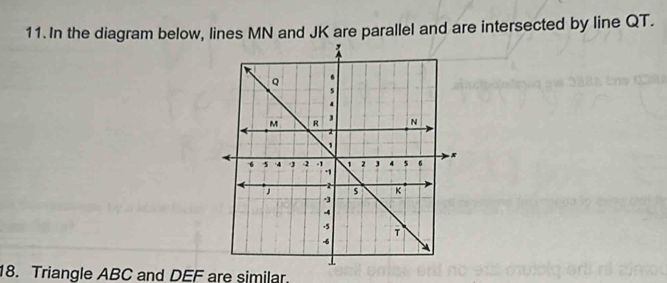 In the diagram below, lines MN and JK are parallel and are intersected by line QT. 
18. Triangle ABC and DEF are similar.