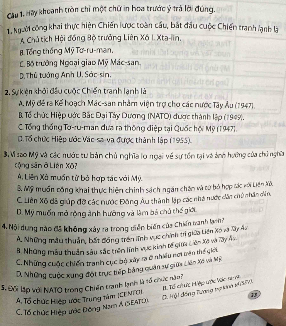 Hãy khoanh tròn chỉ một chữ in hoa trước ý trả lời đúng.
1. Người công khai thực hiện Chiến lược toàn cầu, bắt đầu cuộc Chiến tranh lạnh là
A. Chủ tịch Hội đồng Bộ trưởng Liên Xô I. Xta-lin.
B. Tổng thống Mỹ Tơ-ru-man.
C. Bộ trưởng Ngoại giao Mỹ Mác-san.
D. Thủ tướng Anh U. Sớc-sin.
2. Sự kiện khởi đầu cuộc Chiến tranh lạnh là
A. Mỹ để ra Kế hoạch Mác-san nhằm viện trợ cho các nước Tây Âu (1947).
B. Tổ chức Hiệp ước Bắc Đại Tây Dương (NATO) được thành lập (1949).
C. Tổng thống Tơ-ru-man đưa ra thông điệp tại Quốc hội Mỹ (1947).
D. Tổ chức Hiệp ước Vác-sa-va được thành lập (1955).
3. Vì sao Mỹ và các nước tư bản chủ nghĩa lo ngại về sự tổn tại và ảnh hưởng của chủ nghĩa
cộng sản ở Liên Xô?
A. Liên Xô muốn từ bỏ hợp tác với Mỹ.
B. Mỹ muốn công khai thực hiện chính sách ngăn chặn và từ bỏ hợp tác với Liên Xô.
C. Liên Xô đã giúp đỡ các nước Đông Âu thành lập các nhà nước dân chủ nhân dân.
D. Mỹ muốn mở rộng ảnh hưởng và làm bá chủ thế giới.
4. Nội dung nào đã không xảy ra trong diễn biến của Chiến tranh lạnh?
A. Những mẫu thuẫn, bất đồng trên lĩnh vực chính trị giữa Liên Xô và Tây Âu.
B. Những mâu thuẫn sâu sắc trên lĩnh vực kinh tế giữa Liên Xô và Tây Âu.
C. Những cuộc chiến tranh cục bộ xảy ra ở nhiều nơi trên thế giới.
D. Những cuộc xung đột trực tiếp bằng quân sự giữa Liên Xô và Mỹ.
B. Tổ chức Hiệp ước Vác-sa-va
5. Đối lập với NATO trong Chiến tranh lạnh là tổ chức nào?
D. Hội đống Tương trợ kinh tế (SEV).
A. Tổ chức Hiệp ước Trung tâm (CENTO).
33
C. Tổ chức Hiệp ước Đông Nam Á (SEATO).