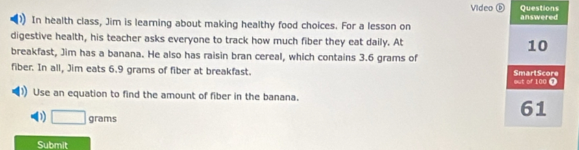 Video Questions 
In health class, Jim is learning about making healthy food choices. For a lesson on answered 
digestive health, his teacher asks everyone to track how much fiber they eat daily. At 10
breakfast, Jim has a banana. He also has raisin bran cereal, which contains 3.6 grams of 
fiber. In all, Jim eats 6.9 grams of fiber at breakfast. out of 100 7 SmartScore 
Use an equation to find the amount of fiber in the banana. 
) □ grams
61 
Submit