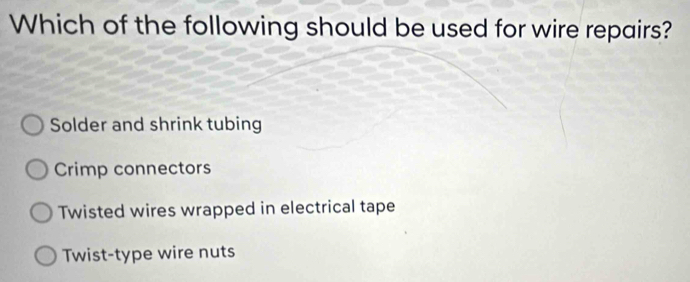 Which of the following should be used for wire repairs?
Solder and shrink tubing
Crimp connectors
Twisted wires wrapped in electrical tape
Twist-type wire nuts