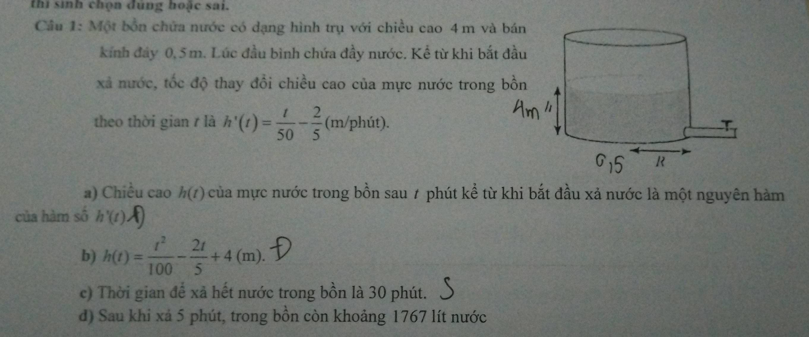 thi sinh chọn dùng hoặc sai.
Cầu 1: Một bốn chứa nước có dạng hình trụ với chiều cao 4m và 
kính đây 0,5 m. Lúc đầu bình chứa đầy nước. Kể từ khi bắt 
xã nước, tốc độ thay đổi chiều cao của mực nước trong 
theo thời gian r là h'(t)= t/50 - 2/5 (m/phit).
a) Chiều cao h(t) của mực nước trong bồn sau 7 phút kể từ khi bắt đầu xả nước là một nguyên hàm
của hàm số h'(t).
b) h(t)= t^2/100 - 2t/5 +4(m).
c) Thời gian để xã hết nước trong bồn là 30 phút.
d) Sau khi xả 5 phút, trong bồn còn khoảng 1767 lít nước