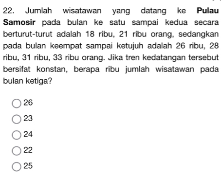 Jumlah wisatawan yang datang ke Pulau
Samosir pada bulan ke satu sampai kedua secara
berturut-turut adalah 18 ribu, 21 ribu orang, sedangkan
pada bulan keempat sampai ketujuh adalah 26 ribu, 28
ribu, 31 ribu, 33 ribu orang. Jika tren kedatangan tersebut
bersifat konstan, berapa ribu jumlah wisatawan pada
bulan ketiga?
26
23
24
22
25