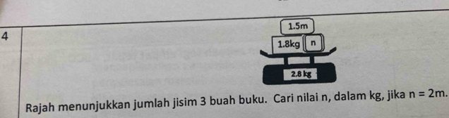 1. 5m
4
1. 8kg n
2.8 kg
Rajah menunjukkan jumlah jisim 3 buah buku. Cari nilai n, dalam kg, jika n=2m.