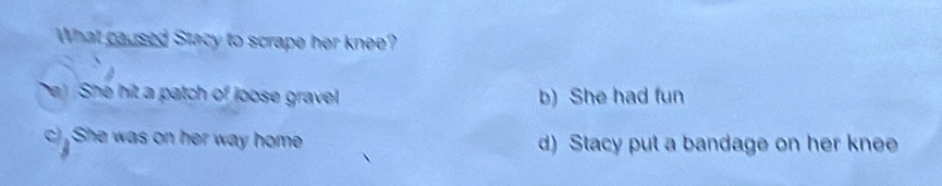 What caused Stacy to scrape her knee?
e) She hit a patch of loose gravel b) She had fun
c) She was on her way home d) Stacy put a bandage on her knee