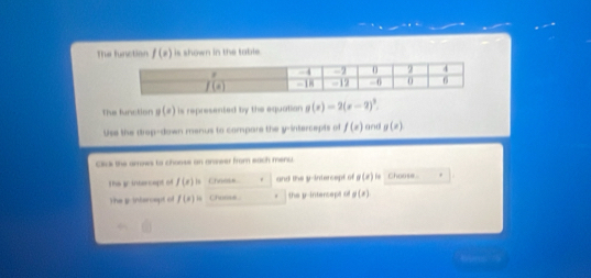 The function f(x) is shown in the table . 
The function g(x) is represented by the equation g(x)=2(x-2)^3. 
Use the drop-down menus to compare the y-intercepts of f(x) and g(x)
Click the arrows to choose an anseer from each menu. 
The 3r intercapt of f(x) Chness and the y-intercept of g(x) Choose. 
The y-intercept of f(x)= Chonse . the y-intercept of g(x)