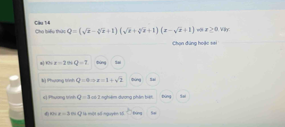 Cho biểu thức Q=(sqrt(x)-sqrt[4](x)+1)(sqrt(x)+sqrt[4](x)+1)(x-sqrt(x)+1) với x≥ 0 Vậy:
Chọn đúng hoặc sai
a) Khi x=2 thì Q=7. Đúng Sai
b) Phương trình Q=0Rightarrow x=1+sqrt(2) Đúng Sai
c) Phương trình Q=3 có 2 nghiệm dương phản biệt. Đúng Sai
d) Khi x=3 thì Q là một số nguyên tố Đúng Sai