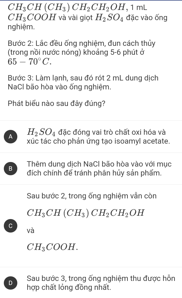 CH_3CH(CH_3)CH_2CH_2OH, 1mL
CH_3COOH và vài giọt H_2SO_4 đặc vào ống
nghiệm.
Bước 2: Lắc đều ống nghiệm, đun cách thủy
(trong nồi nước nóng) khoảng 5-6 phút ở
65-70°C. 
Bước 3: Làm lạnh, sau đó rót 2 mL dung dịch
NaCl bão hòa vào ống nghiệm.
Phát biểu nào sau đây đúng?
A H_2SO_4 đặc đóng vai trò chất oxi hóa và
xúc tác cho phản ứng tạo isoamyl acetate.
Thêm dung dịch NaCl bão hòa vào với mục
B đích chính để tránh phân hủy sản phẩm.
Sau bước 2, trong ống nghiệm vẫn còn
CH_3CH(CH_3)CH_2CH_2OH
C
Vhat a
CH_3COOH.
D Sau bước 3, trong ống nghiệm thu được hỗn
hợp chất lỏng đồng nhất.