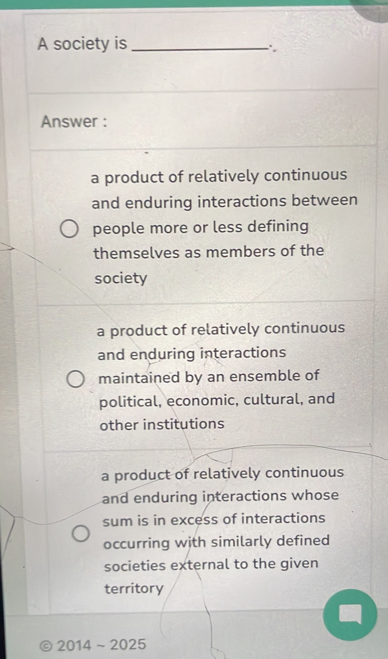 A society is_
Answer :
a product of relatively continuous
and enduring interactions between
people more or less defining
themselves as members of the
society
a product of relatively continuous
and enduring interactions
maintained by an ensemble of
political, economic, cultural, and
other institutions
a product of relatively continuous
and enduring interactions whose
sum is in excess of interactions
occurring with similarly defined
societies external to the given
territory
2014sim 2025