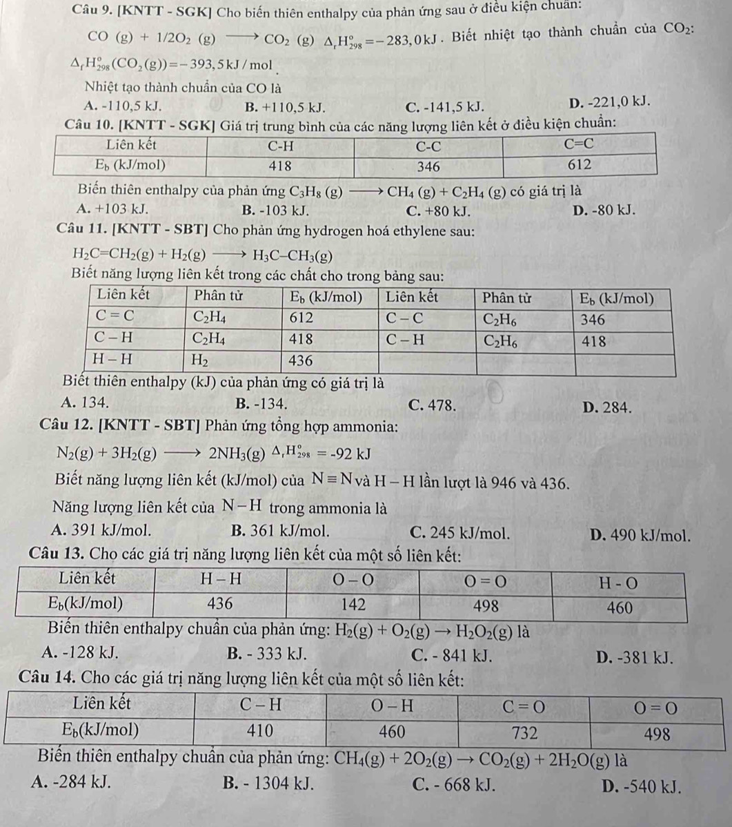 [KNTT - SGK] Cho biến thiên enthalpy của phản ứng sau ở điều kiện chuân:
CO(g)+1/2O_2(g)to CO_2 (g) △ _rH_(298)°=-283,0kJ. Biết nhiệt tạo thành chuẩn của CO_2:
△ _fH_(298)°(CO_2(g))=-393,5kJ/mol
Nhiệt tạo thành chuẩn của CO là
A. -110,5 kJ. B. +110,5 kJ. C. -141,5 kJ. D. -221,0 kJ.
Câu 10. [KNTT - SGK] Giá trị trung bình của các năng lượng liên kết ở điều kiện chuẩn:
Biến thiên enthalpy của phản ứng C_3H_8(g) frac  CH_4(g)+C_2H_4(g) có giá trị là
A. +103 kJ. B. -103 kJ. C. +80 kJ. D. -80 kJ.
Câu 11. [KNTT - SBT] Cho phản ứng hydrogen hoá ethylene sau:
H_2C=CH_2(g)+H_2(g)to H_3C-CH_3(g)
Biết năng lượng liên kết trong các chất cho trong bảng sau:
Biết thiên enthalpy (kJ) của phản ứng có giá trị là
A. 134. B. -134. C. 478. D. 284.
Câu 12. [KNTT - SBT] Phản ứng tổng hợp ammonia:
N_2(g)+3H_2(g)to 2NH_3(g)△ _rH_(298)°=-92kJ
Biết năng lượng liên kết (kJ/mol) của Nequiv NvaH-H lần lượt là 946 và 436.
Năng lượng liên kết của N-H trong ammonia là
A. 391 kJ/mol. B. 361 kJ/mol. C. 245 kJ/mol. D. 490 kJ/mol.
Câu 13. Cho các giá trị năng lượng liên kết của một số liên kết:
Biến thiên enthalpy chuẩn của phản ứng: H_2(g)+O_2(g)to H_2O_2(g)la
A. -128 kJ. B. - 333 kJ. C. - 841 kJ. D. -381 kJ.
Câu 14. Cho các giá trị năng lượng liên kết của một số liên kết:
Biến thiên enthalpy chuẩn của phản ứng: CH_4(g)+2O_2(g)to CO_2(g)+2H_2O(g) là
A. -284 kJ. B. - 1304 kJ. C. - 668 kJ. D. -540 kJ.