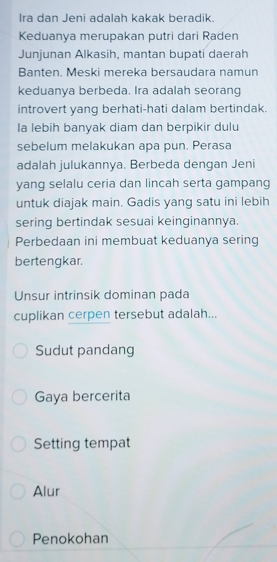 Ira dan Jeni adalah kakak beradik.
Keduanya merupakan putri dari Raden
Junjunan Alkasih, mantan bupati daerah
Banten. Meski mereka bersaudara namun
keduanya berbeda. Ira adalah seorang
introvert yang berhati-hati dalam bertindak.
Ia lebih banyak diam dan berpikir dulu
sebelum melakukan apa pun. Perasa
adalah julukannya. Berbeda dengan Jeni
yang selalu ceria dan lincah serta gampang
untuk diajak main. Gadis yang satu ini lebih
sering bertindak sesuai keinginannya.
Perbedaan ini membuat keduanya sering
bertengkar.
Unsur intrinsik dominan pada
cuplikan cerpen tersebut adalah...
Sudut pandang
Gaya bercerita
Setting tempat
Alur
Penokohan