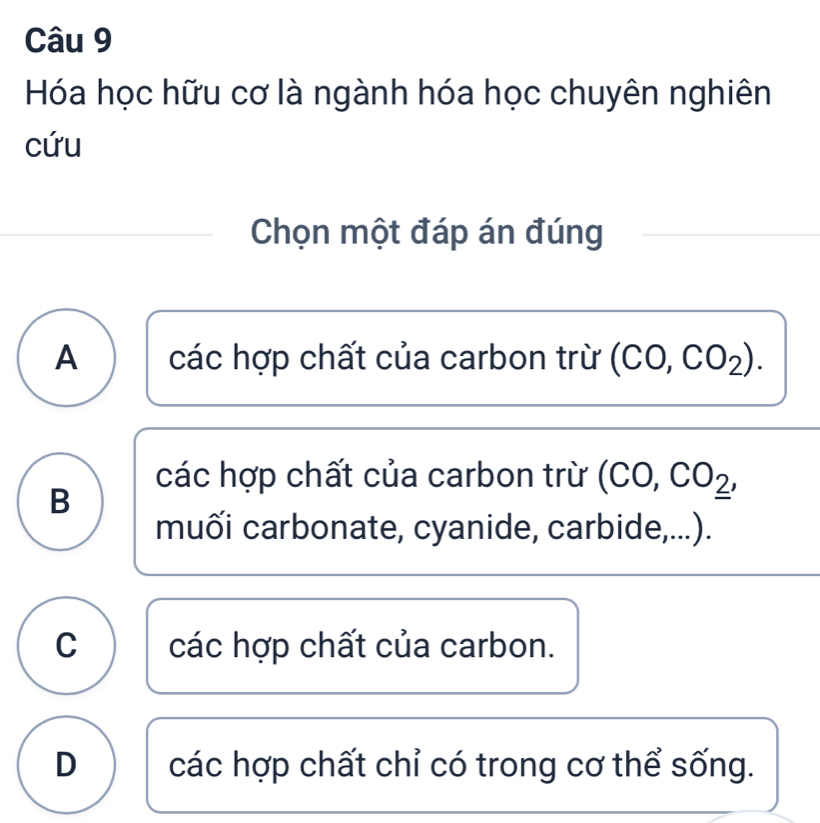 Hóa học hữu cơ là ngành hóa học chuyên nghiên
cứu
Chọn một đáp án đúng
A các hợp chất của carbon trừ (CO,CO_2). 
các hợp chất của carbon trừ (CO,CO__ 2,
B
muối carbonate, cyanide, carbide,...).
C các hợp chất của carbon.
D các hợp chất chỉ có trong cơ thể sống.