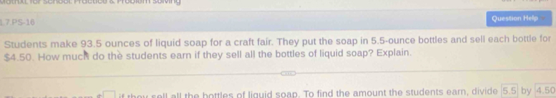 1.7.PS-16 Question Help 
Students make 93.5 ounces of liquid soap for a craft fair. They put the soap in 5.5-ounce bottles and sell each bottle for
$4.50. How much do the students earn if they sell all the bottles of liquid soap? Explain. 
□ if they soll all the bottles of liguid soap. To find the amount the students earn, divide | 5.5 by 4.50