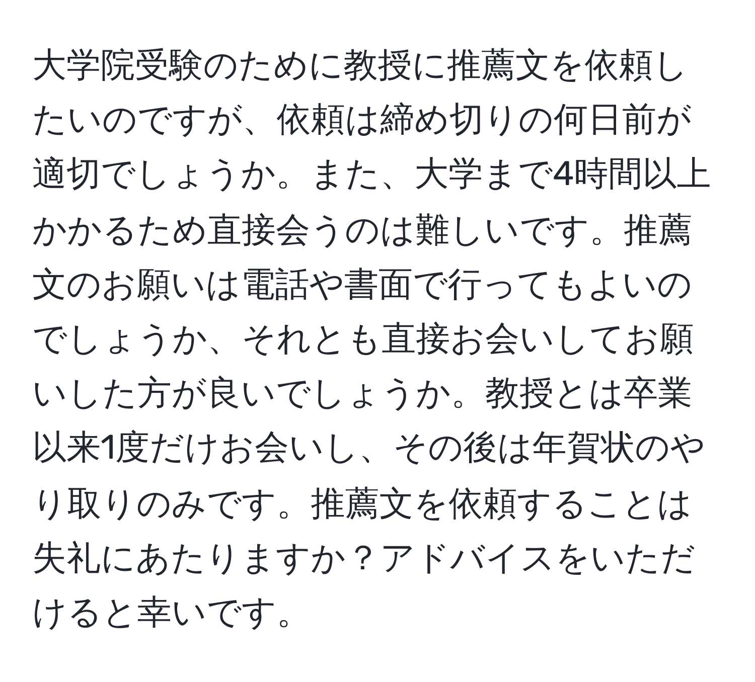 大学院受験のために教授に推薦文を依頼したいのですが、依頼は締め切りの何日前が適切でしょうか。また、大学まで4時間以上かかるため直接会うのは難しいです。推薦文のお願いは電話や書面で行ってもよいのでしょうか、それとも直接お会いしてお願いした方が良いでしょうか。教授とは卒業以来1度だけお会いし、その後は年賀状のやり取りのみです。推薦文を依頼することは失礼にあたりますか？アドバイスをいただけると幸いです。