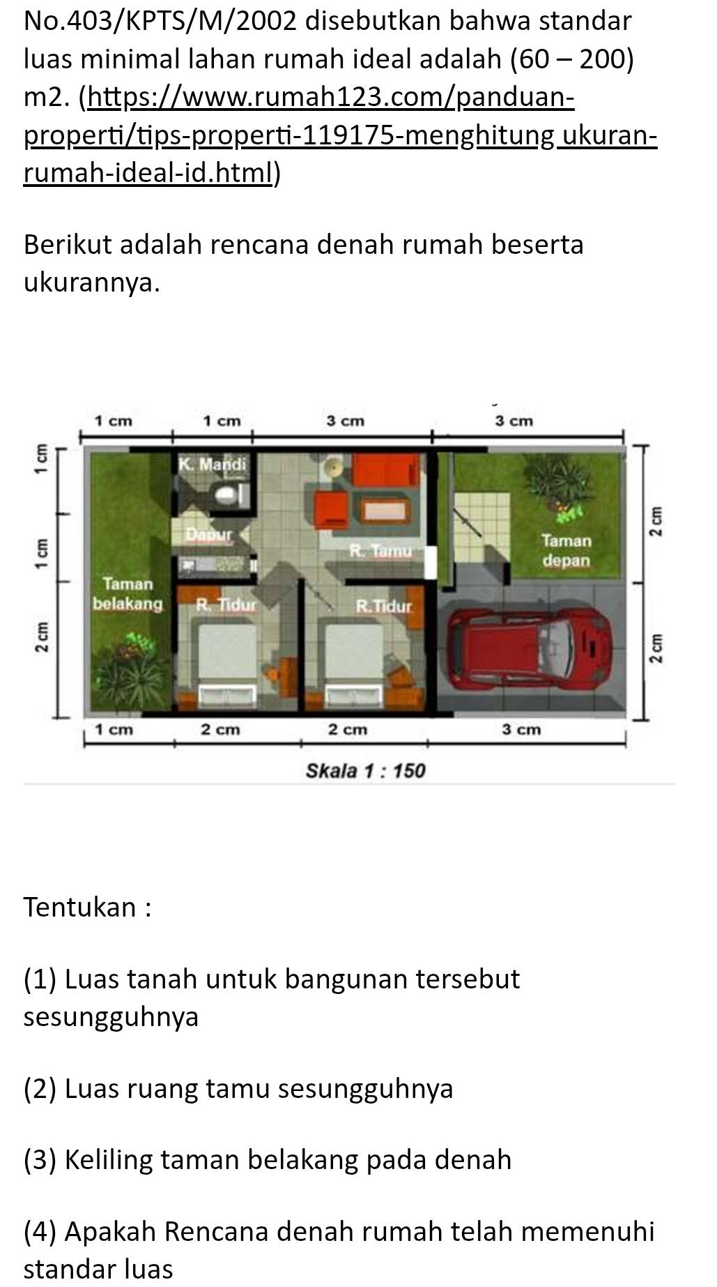 No.403/KPTS/M/2002 disebutkan bahwa standar
luas minimal lahan rumah ideal adalah (60-200)
m2. (https://www.rumah123.com/panduan-
properti/tips-properti-119175-menghitung ukuran-
rumah-ideal-id.html)
Berikut adalah rencana denah rumah beserta
ukurannya.
Tentukan :
(1) Luas tanah untuk bangunan tersebut
sesungguhnya
(2) Luas ruang tamu sesungguhnya
(3) Keliling taman belakang pada denah
(4) Apakah Rencana denah rumah telah memenuhi
standar luas