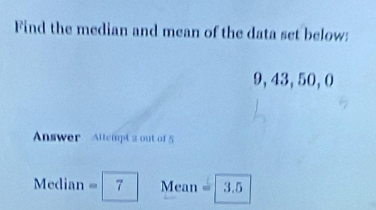 Find the median and mean of the data set below:
9, 43, 50, 0
Answer Allempt a out of 5
Median =7 Mean =| D 5