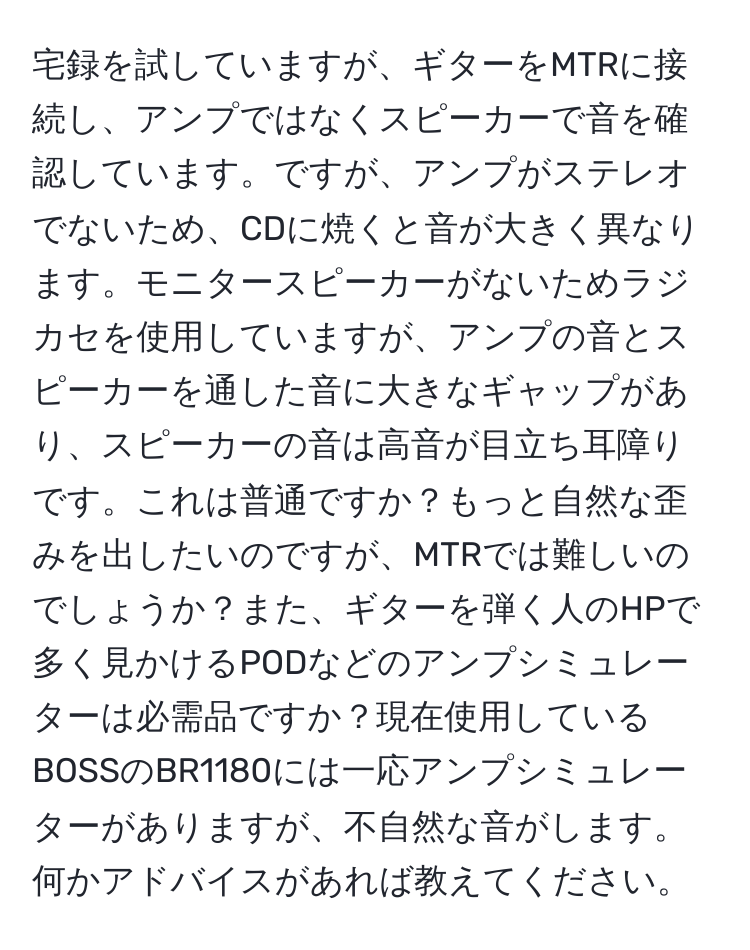 宅録を試していますが、ギターをMTRに接続し、アンプではなくスピーカーで音を確認しています。ですが、アンプがステレオでないため、CDに焼くと音が大きく異なります。モニタースピーカーがないためラジカセを使用していますが、アンプの音とスピーカーを通した音に大きなギャップがあり、スピーカーの音は高音が目立ち耳障りです。これは普通ですか？もっと自然な歪みを出したいのですが、MTRでは難しいのでしょうか？また、ギターを弾く人のHPで多く見かけるPODなどのアンプシミュレーターは必需品ですか？現在使用しているBOSSのBR1180には一応アンプシミュレーターがありますが、不自然な音がします。何かアドバイスがあれば教えてください。