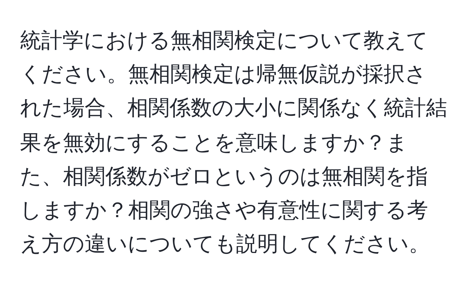 統計学における無相関検定について教えてください。無相関検定は帰無仮説が採択された場合、相関係数の大小に関係なく統計結果を無効にすることを意味しますか？また、相関係数がゼロというのは無相関を指しますか？相関の強さや有意性に関する考え方の違いについても説明してください。