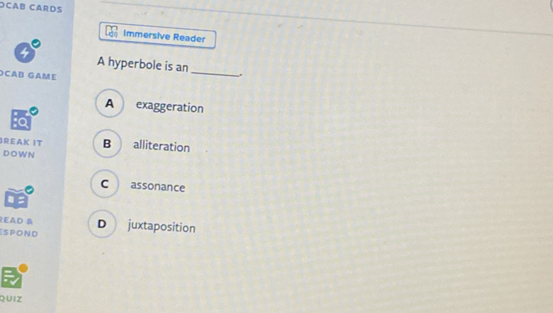 OCAB CARDS
Immersive Reader
4 A hyperbole is an_ .
CAB GAME
A exaggeration
REAK IT B alliteration
DOW N
C assonance
READ &
spOND D juxtaposition
QUIZ