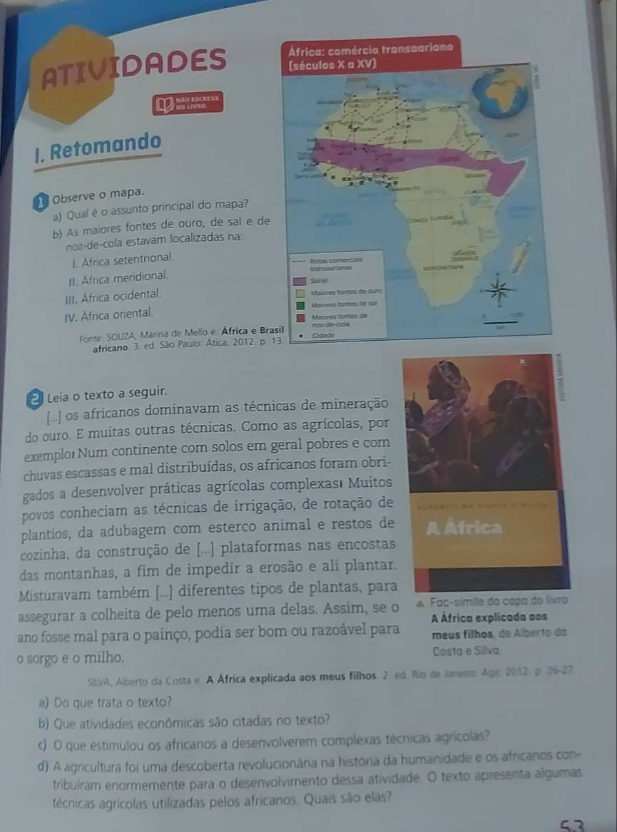 ATIVIDADES 
    
I. Retomando
Observe o mapa.
a) Qual é o assunto principal do mapa?
b) As maiores fontes de ouro, de sal e de
noz-de-cola estavam localizadas na:
I. Africa setentrional. 
II. Africa meridional. 
III. Africa ocidental. 
IV. Africa oriental.
Fonte: SOUZA, Marna de Mello e África e Bra
africano 3. ed. São Paulo: Atica, 2012. p. 
2 Leia o texto a seguir.
os africanos dominavam as técnicas de mineração
do ouro. E muitas outras técnicas. Como as agrícolas, por
exemplo Num continente com solos em geral pobres e com
chuvas escassas e mal distribuídas, os africanos foram obri-
gados a desenvolver práticas agrícolas complexas' Muitos
povos conheciam as técnicas de irrigação, de rotação de
plantios, da adubagem com esterco animal e restos de
cozinha, da construção de [...] plataformas nas encostas
das montanhas, a fim de impedir a erosão e ali plantar.
Misturavam também (...] diferentes tipos de plantas, para
assegurar a colheita de pelo menos uma delas. Assim, se o A Fac-símile da capa d
A África explicada sos
ano fosse mal para o painço, podia ser bom ou razoável para meus filhos, de Alberto da
o sorgo e o milho. Costa e Silva
SILVA, Alberto da Costa e A África explicada aos meus filhos. 2. ed. Río de Janemo. Agir, 2012, p. 26-27
a) Do que trata o texto?
b) Que atividades econômicas são citadas no texto?
c) O que estimulou os africanos a desenvolverem complexas técnicas agrícolas?
d) A agricultura foi uma descoberta revolucionária na história da humanidade e os africanos con-
tribuiram enormemente para o desenvolvimento dessa atividade. O texto apresenta algumas
técnicas agrícolas utilizadas pelos africanos. Quais são elas?
53