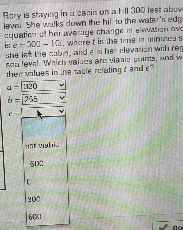 Rory is staying in a cabin on a hill 300 feet abov
level. She walks down the hill to the water's edg
equation of her average change in elevation ove
is e=300-10t , where t is the time in minutes s
she left the cabin, and e is her elevation with reg
sea level. Which values are viable points, and w
their values in the table relating t and e?
a=320
b=265
c=
not viable
-600
0
300
600
Do