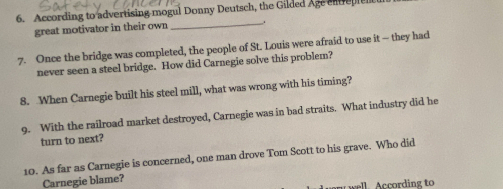 According to advertising mogul Donny Deutsch, the Gilded Age entrepien 
great motivator in their own 
_. 
7. Once the bridge was completed, the people of St. Louis were afraid to use it - they had 
never seen a steel bridge. How did Carnegie solve this problem? 
8. When Carnegie built his steel mill, what was wrong with his timing? 
9. With the railroad market destroyed, Carnegie was in bad straits. What industry did he 
turn to next? 
10. As far as Carnegie is concerned, one man drove Tom Scott to his grave. Who did 
Carnegie blame? 
well. According to