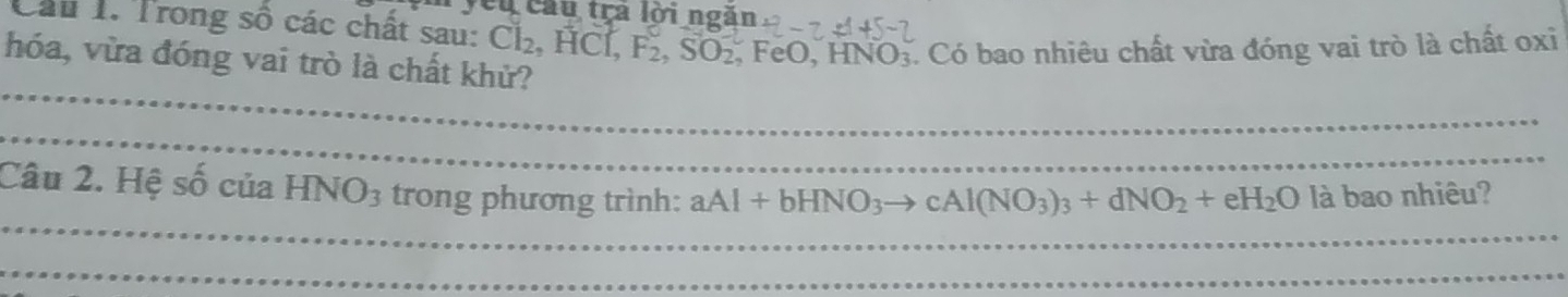 yêu cầu tra lời ngắn 
Cầu 1. Trong số các chất sau: Cl₂, HCl, F_2, SO_2 FeO, I INO: C. Có bao nhiêu chất vừa đóng vai trò là chất oxi 
hóa, vừa đóng vai trò là chất khử? 
_ 
_ 
_ 
Câu 2. Hệ số của HNO_3 trong phương trình: aAl+bHNO_3to cAl(NO_3)_3+dNO_2+eH_2O là bao nhiêu? 
_