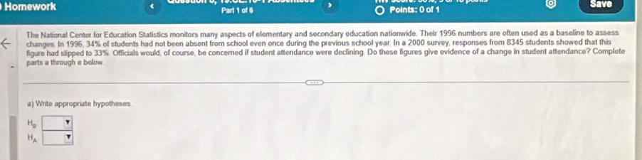 Homework < Part 1 of 6 Points: 0 of 1 Save 
The National Center for Education Statistics monitors many aspects of elementary and secondary education nationwide. Their  1996 numbers are often used as a baseline to assess 
changes. In 1996, 34% of students had not been absent from school even once during the previous school year. In a 2000 survey, responses from 8345 students showed that this 
figure had slipped to 33%. Officials would, of course, be concerned if student attendance were declining. Do these figures give evidence of a change in student attendance? Complete 
parts a through e below 
a) Write appropriate hypotheses
H_A H_Aendarray beginarrayr □  to endarray