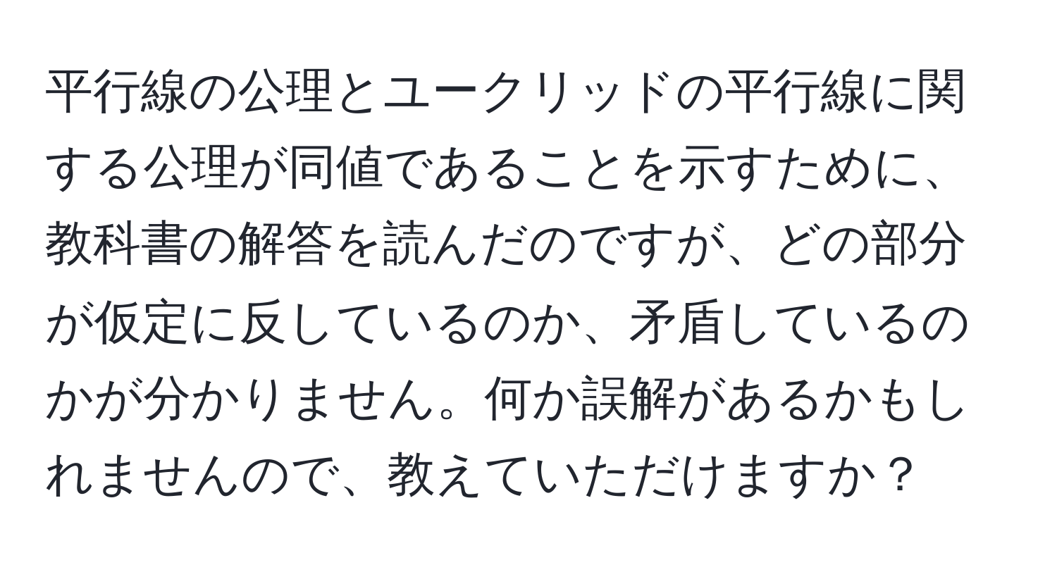 平行線の公理とユークリッドの平行線に関する公理が同値であることを示すために、教科書の解答を読んだのですが、どの部分が仮定に反しているのか、矛盾しているのかが分かりません。何か誤解があるかもしれませんので、教えていただけますか？