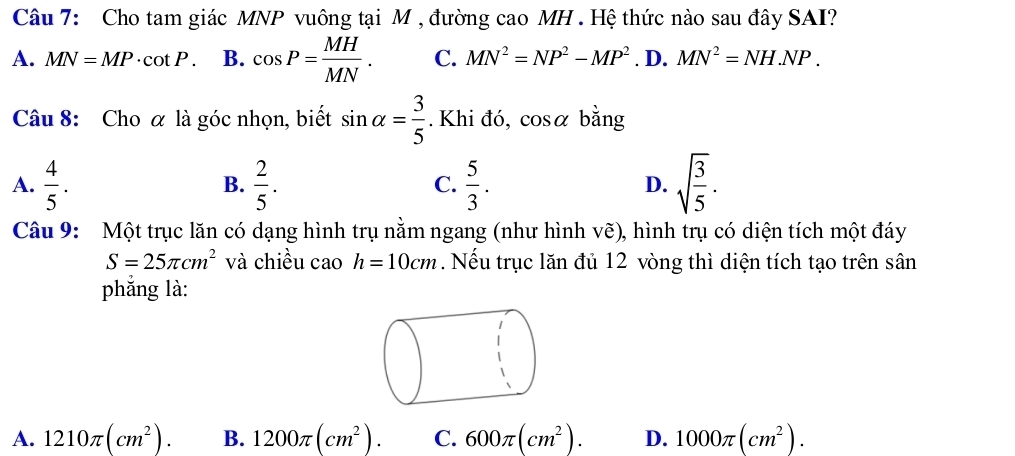 Cho tam giác MNP vuông tại M , đường cao MH. Hệ thức nào sau đây SAI?
A. MN=MP· cot P. B. cos P= MH/MN . C. MN^2=NP^2-MP^2. D. MN^2=NH.NP. 
Câu 8: Cho α là góc nhọn, biết sin alpha = 3/5 . Khi đó, cos alpha bằng
A.  4/5 .  2/5 .  5/3 . sqrt(frac 3)5. 
B.
C.
D.
Câu 9: Một trục lăn có dạng hình trụ nằm ngang (như hình vẽ), hình trụ có diện tích một đáy
S=25π cm^2 và chiều cao h=10cm. Nếu trục lăn đủ 12 vòng thì diện tích tạo trên sân
phẳng là:
A. 1210π (cm^2). B. 1200π (cm^2). C. 600π (cm^2). D. 1000π (cm^2).