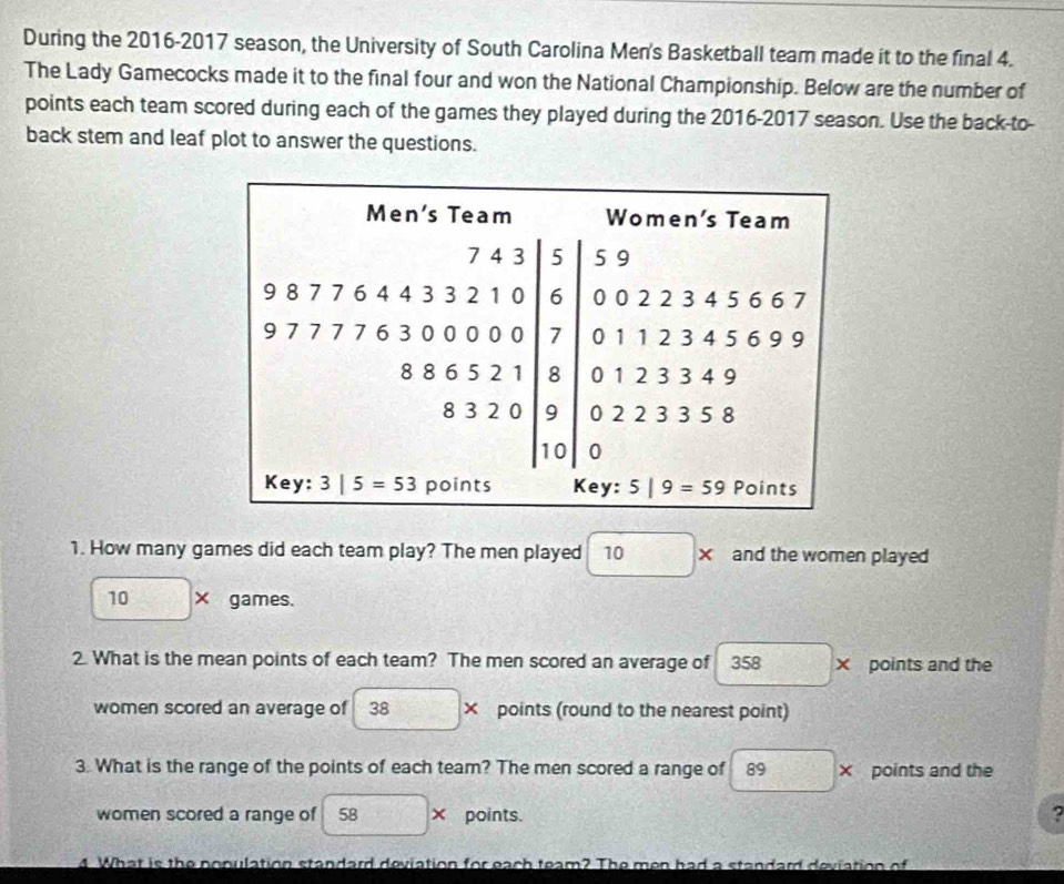 During the 2016-2017 season, the University of South Carolina Men's Basketball team made it to the final 4. 
The Lady Gamecocks made it to the final four and won the National Championship. Below are the number of 
points each team scored during each of the games they played during the 2016-2017 season. Use the back-to- 
back stem and leaf plot to answer the questions. 
Men's Team Women's Team
5 9
9 8 7 7 6 4 4 3 0 0 2 2 3 4 5 6 6 7
4332 6
□ 
9 7 7 7 7 6 3 000 0 0 7 0 1 1 2 3 4 5 6 9 9
8 8 6 5 8 0 1 2 3 3 4 9
□
8 3 2 0 9 0 2 2 3 3 5 8
10 0
Key: 3|5=53 points Key: 5|9=59 Points 
1. How many games did each team play? The men played 1 and the women played
10* games. 
2. What is the mean points of each team? The men scored an average of 358* points and the 
women scored an average of 38* points (round to the nearest point) 
3. What is the range of the points of each team? The men scored a range of 89* points and the 
women scored a range of 58* points. ^circ  ? 
4. What is the population standard deviation for each team? The men had a standard deviation of