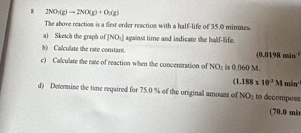 8 2NO_2(g)to 2NO(g)+O_2(g)
The above reaction is a first order reaction with a half-life of 35.0 minutes. 
a) Sketch the graph of [NO_2] against time and indicate the half-life. 
b) Calculate the rate constant. (0.0198min^(-1)
c) Calculate the rate of reaction when the concentration of NO_2 is 0.060 M.
(1.188* 10^(-3)Mmin^(-1)
d) Determine the time required for 75.0 % of the original amount of NO_2 to decompose 
(70.0 mir