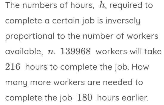 The numbers of hours, h, required to 
complete a certain job is inversely 
proportional to the number of workers 
available, n. 139968 workers will take
216 hours to complete the job. How 
many more workers are needed to 
complete the job 180 hours earlier.