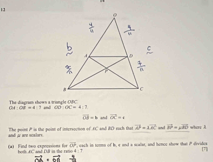 The diagram shows a triangle OBC.
OA:OB=4:7 and OD:OC=4:7
vector OB=b and vector OC=c
The point P is the point of intersection of AC and BD such that vector AP=lambda vector AC and vector BP=mu vector BD where λ
and μ are scalars. 
(a) Find two expressions for vector OP , each in terms of b, c and a scalar, and hence show that P divides 
both AC and DB in the ratio 4:7 [7]