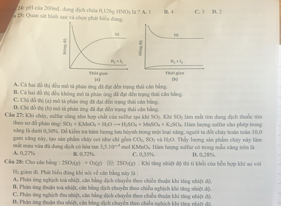 24: pH của 200mL dung dịch chứa 0,126g Hỳ là ? A. 1 B. 4 C. 3 D. 2
HNO_3
u 25: Quan sát hình sau và chọn phát biểu đú
HI
H_2+I_2
Thời gian
(a) (b)
A. Cả hai đồ thị đều mô tả phản ứng đã đạt đến trạng thái cân bằng.
B. Cả hai đồ thị đều không mô tả phản ứng đã đạt đến trạng thái cân bằng.
C. Chỉ đồ thị (a) mô tả phản ứng đã đạt đến trạng thái cân bằng.
D. Chỉ đồ thị (b) mô tả phản ứng đã đạt đến trạng thái cân bằng.
Câu 27: Khi cháy, sulfur cũng như hợp chất của sulfur tạo khí SO_2. Khí SO_2 làm mất tím dung dịch thuốc tím
theo sơ đồ phản ứng: SO_2+KMnO_4+H_2Oto H_2SO_4+MnSO_4+K_2SO_4. Hàm lượng sulfur cho phép trong
xăng là dưới 0,30%. Để kiểm tra hàm lượng lưu hùynh trong một loại xăng, nguời ta đốt cháy hoàn toàn 10,0
gam xăng này, tạo sản phầm cháy coi như chỉ gồm CO_2,SO_2 và H_2O. Thấy lượng sản phầm cháy này làm
mất màu vừa đủ dung dịch có hòa tan 3,5.10^(wedge -4) mol KMnO₄. Hàm lượng sulfur có trong mẫu xăng trên là
A. 0,27% B. 0,72%. C. 0,35%. D. 0,28%.
Câu 28: Cho cân bằng : 2SO_2(g)+O_2(g) 2SO_3(g). Khi tăng nhiệt độ thì tỉ khối của hỗn hợp khí so với
H2 giảm đi. Phát biểu đúng khi nói về cân bằng này là :
A. Phản ứng nghịch toả nhiệt, cân bằng dịch chuyển theo chiều thuận khi tăng nhiệt độ.
B. Phản ứng thuận toả nhiệt, cân bằng dịch chuyển theo chiều nghịch khi tăng nhiệt độ.
C. Phản ứng nghịch thu nhiệt, cân bằng dịch chuyển theo chiều thuận khi tăng nhiệt độ.
D. Phản ứng thuận thu nhiệt, cân bằng dịch chuyển theo chiều nghịch khi tăng nhiệt độ,