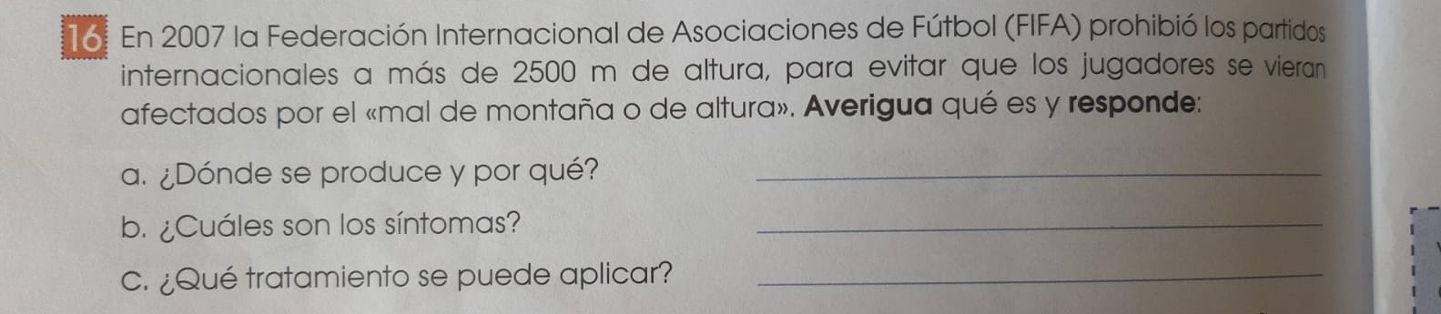 En 2007 la Federación Internacional de Asociaciones de Fútbol (FIFA) prohibió los partidos 
internacionales a más de 2500 m de altura, para evitar que los jugadores se vieran 
afectados por el «mal de montaña o de altura». Averigua qué es y responde: 
a. ¿Dónde se produce y por qué?_ 
b. ¿Cuáles son los síntomas?_ 
c. ¿Qué tratamiento se puede aplicar?_