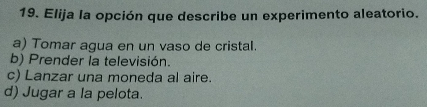 Elija la opción que describe un experimento aleatorio.
a) Tomar agua en un vaso de cristal.
b) Prender la televisión.
c) Lanzar una moneda al aire.
d) Jugar a la pelota.