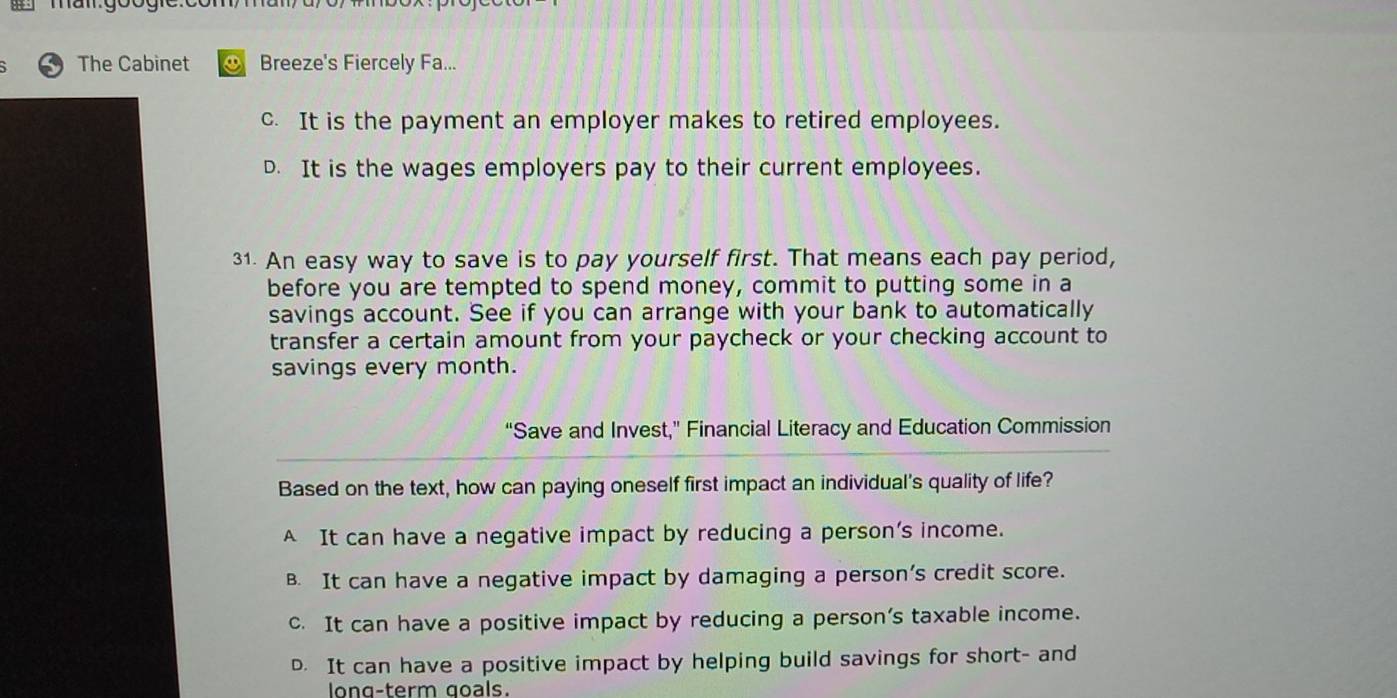 The Cabinet Breeze's Fiercely Fa...
c. It is the payment an employer makes to retired employees.
D. It is the wages employers pay to their current employees.
31. An easy way to save is to pay yourself first. That means each pay period,
before you are tempted to spend money, commit to putting some in a
savings account. See if you can arrange with your bank to automatically
transfer a certain amount from your paycheck or your checking account to
savings every month.
“Save and Invest,” Financial Literacy and Education Commission
Based on the text, how can paying oneself first impact an individual's quality of life?
A It can have a negative impact by reducing a person’s income.
B. It can have a negative impact by damaging a person’s credit score.
c. It can have a positive impact by reducing a person’s taxable income.
D. It can have a positive impact by helping build savings for short- and
long-term goals.