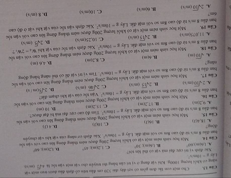 Cho một con lắc đơn gồm có sợi dây dài 320 cm đầu trên cổ định đầu dưới treo một vật
nặng có khổi lượng 1000g. Khi vật đang ở vị trí cân bằng thi truyền cho vật một vận tốc là 4sqrt(2) (m/s).
Lấy g=10m/s^2.
Xác định vị trí cực đại mà vật có thể lên tới?
A. 1.6(m) 60° B. l,6(m); 30° C. 1,2(m); 45° D. l,2(m), 60°
D Câu 14. Một học sinh ném một vật có khối lượng 200g được ném thẳng đứng lên cao với vận tốc
ban đầu 8 m/s từ độ cao 8m so với mặt đất. Lấy g=10m/s^2. Xác định cơ năng của vật khi vật chuyển
động? D. 4 (J)
A. 18 ,4(J) B. 16(J) C. 10(J)
Câu 15. Một học sinh ném một vật có khối lượng 200g được ném thắng đứng lên cao với vận tốc
ban đầu 8 m/s từ độ cao 8m so với mặt đất. Lấy g=10m/s^2. Tim độ cao cực đại mà bi đạt được?.
A. 9,2(m) B. 17.2(m) C. 15,2(m) D. 10 (m)
Câu 16. Một học sinh ném một vật có khối lượng 200g được ném thẳng đứng lên cao với vận tốc
Vật
ban đầu 8 m/s từ độ cao 8m so với mặt đất. Lấy g=10m/s^2. Vận tốc của vật khi chạm đất?
A. 2sqrt(10)(m/s) B. 2sqrt(15)(m/s) C. 2sqrt(46)(m/s) D. 2sqrt(5)(m/s)
Câu 17. Một học sinh ném một vật có khối lượng 200g được ném thẳng đứng lên cao với vận tốc
ma ban đầu 8 m/s từ độ cao 8m so với mặt đất. Lấy g=10m/s^2. Tìm vị trí vật để có thế năng bằng động
năng? D. 4,6 (m)
A. sqrt(10)(m) B. 6(m) C. 8,2(m)
lật Câu 18. Một học sinh ném một vật có khối lượng 200g được ném thẳng đứng lên cao với vận tốc
ban đầu 8 m/s từ độ cao 8m so với mặt đất. Lấy g=10m/s^2. Xác định vận tốc của vật khi W_d=2W_t ?
A. 11,075(m/s) B. 2sqrt(15)(m/s) C. 10,25(m/s) D. 2sqrt(5)(m/s)
đai Câu 19. Một học sinh ném một vật có khối lượng 200g được ném thẳng đứng lên cao với vận tốc
ban đầu 8 m/s từ độ cao 8m so với mặt đất. Lấy g=10m/s^2. Xác định vận tốc của vật khi vật ở độ cao
6m? D. 8 (m/s)
A. 2sqrt(10)(m/s) B. 6(m/s) C. 10(m/s)
