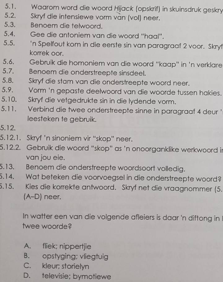 Waarom word die woord Hijack (opskrif) in skuinsdruk geskry
5.2. Skryf die intensiewe vorm van (vol) neer.
5.3. Benoem die telwoord.
5.4. Gee die antoniem van die woord “haal”.
5.5. 'n Spelfout kom in die eerste sin van paragraaf 2 voor. Skryf
korrek oor.
5.6. Gebruik die homoniem van die woord “kaap” in 'n verklare
5.7. Benoem die onderstreepte sinsdeel.
5.8. Skryf die stam van die onderstreepte woord neer.
5.9. Vorm 'n gepaste deelwoord van die woorde tussen hakies.
5.10. Skryf die vetgedrukte sin in die lydende vorm.
5.11. Verbind die twee onderstreepte sinne in paragraaf 4 deur '
leesteken te gebruik.
5.12.
5.12.1. Skryf 'n sinoniem vir “skop” neer.
5.12.2. Gebruik die woord “skop” as 'n onoorganklike werkwoord ir
van jou eie.
5.13. Benoem die onderstreepte woordsoort volledig.
5.14. Wat beteken die voorvoegsel in die onderstreepte woord?
5.15. Kies die korrekte antwoord. Skryf net die vraagnommer (5.
(A-D) neer.
In watter een van die volgende afleiers is daar 'n diftong in
twee woorde?
A. fliek; nippertjie
B. opstyging; vliegtuig
C. kleur; storielyn
D. televisie; bymotiewe