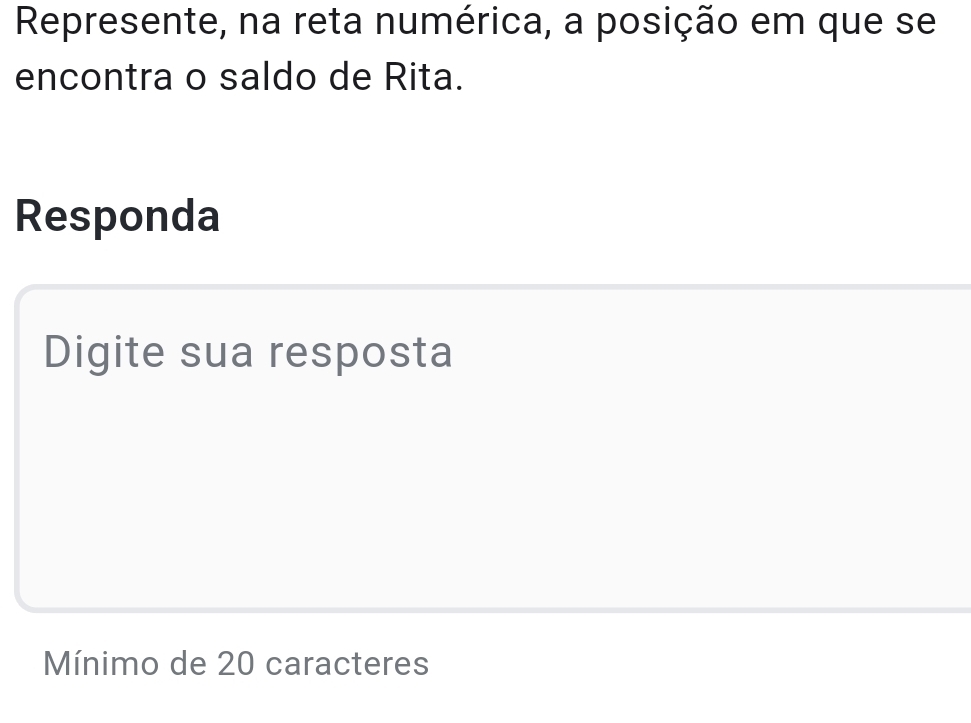 Represente, na reta numérica, a posição em que se 
encontra o saldo de Rita. 
Responda 
Digite sua resposta 
Mínimo de 20 caracteres