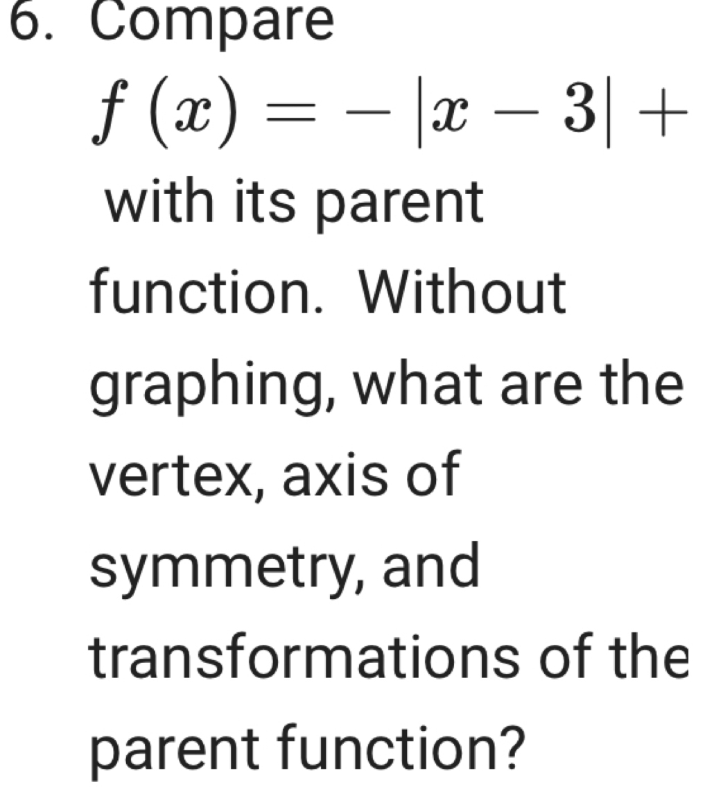 Compare
f(x)=-|x-3|+
with its parent 
function. Without 
graphing, what are the 
vertex, axis of 
symmetry, and 
transformations of the 
parent function?