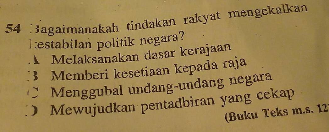 agaimanakah tindakan rakyat mengekalkan
hestabilan politik negara?
Melaksanakan dasar kerajaan
B Memberi kesetiaan kepada raja
` Menggubal undang-undang negara
) Mewujudkan pentadbiran yang cekap
(Buku Teks m.s. 12)