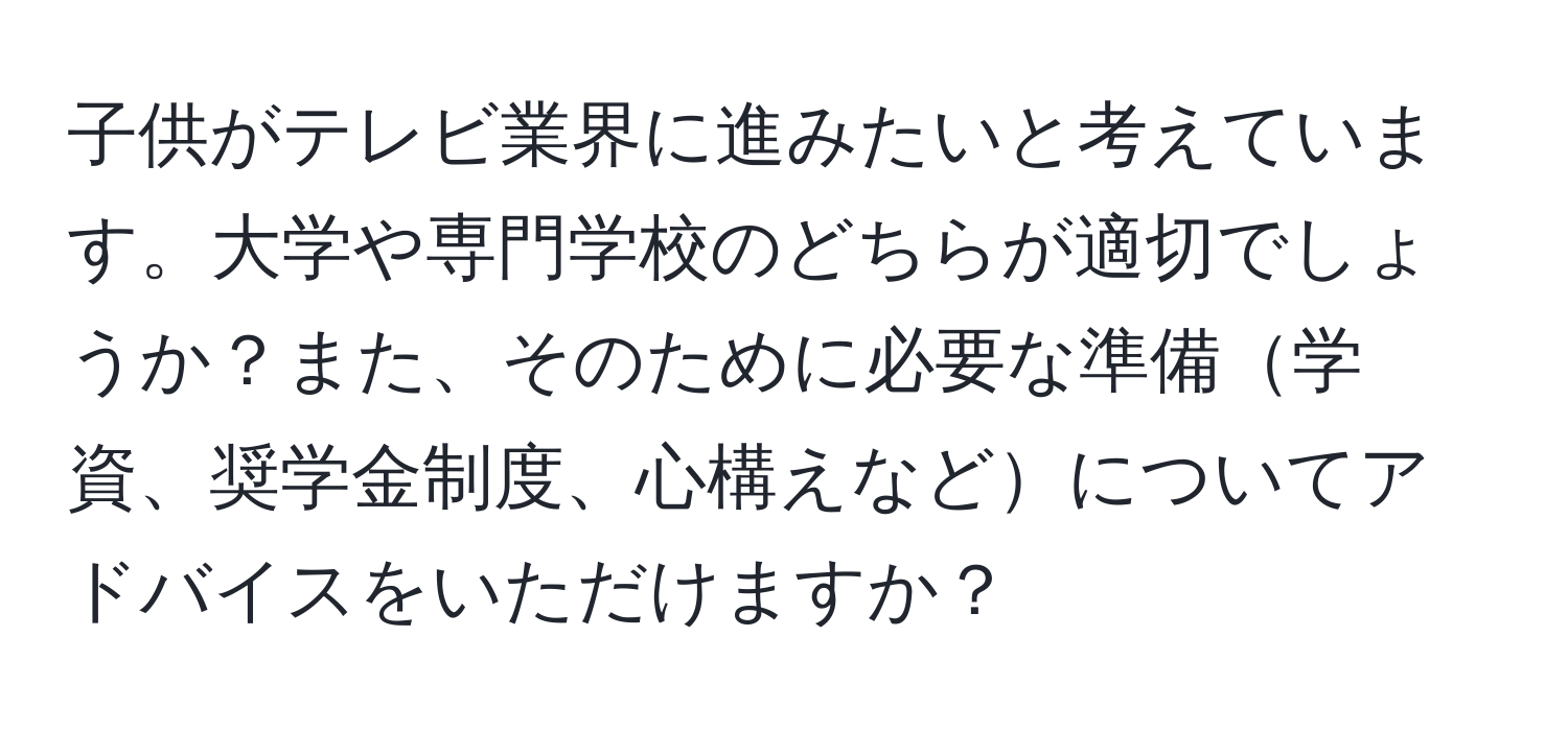 子供がテレビ業界に進みたいと考えています。大学や専門学校のどちらが適切でしょうか？また、そのために必要な準備学資、奨学金制度、心構えなどについてアドバイスをいただけますか？