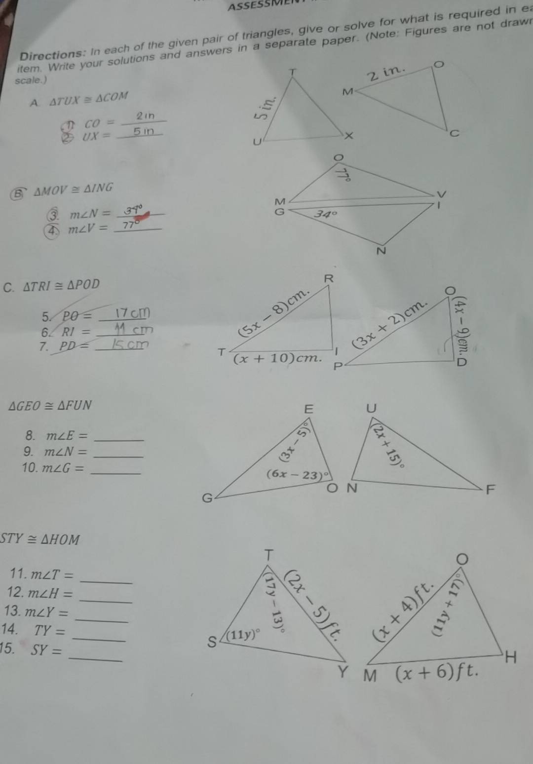 ASSESSMEN
Directions: In each of the given pair of triangles, give or solve for what is required in ea
item. Write your solutions and answers in a separate paper. (Note: Figures are not draw
scale.) 
A. △ TUX≌ △ COM
CO=
_
_ UX=
B △ MOV≌ △ ING
M
③ m∠ N= _
C 34°
4 m∠ V= _
N
C. △ TRI≌ △ POD
5. Pθ = _
6. RI= _
7. PD= _
△ GEO≌ △ FUN
8. m∠ E= _
9. m∠ N= _
10. m∠ G= _
STY≌ △ HOM
11. m∠ T=
12. m∠ H= _ __
13. m∠ Y=
14. TY= _
_
15. SY=