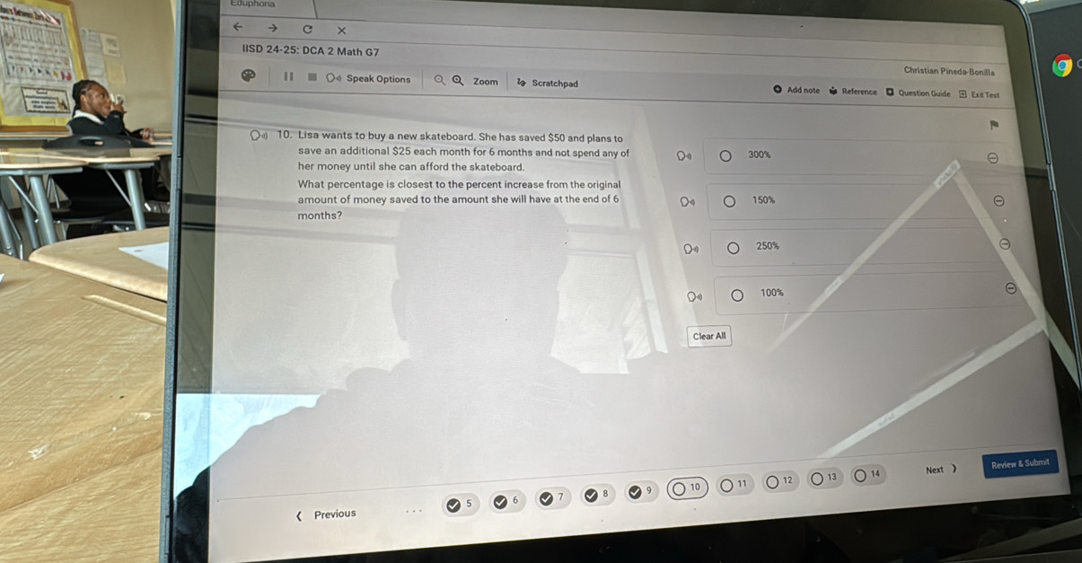 IISD 24-25: DCA 2 Math G7 Christian Pineda-Bonilla
11 Speak Options Zoom Scratchpad Add note Reference Question Guide Exit Test
10. Lisa wants to buy a new skateboard. She has saved $50 and plans to
save an additional $25 each month for 6 months and not spend any of 300%
her money until she can afford the skateboard.
What percentage is closest to the percent increase from the original
amount of money saved to the amount she will have at the end of 6 150%
months?
250%
100%
Clear All
Next 》 Review & Submit
《 Previous