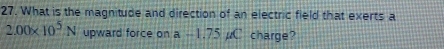 What is the magnitude and direction of an electric field that exerts a
2.00* 10^5N upward force on a-1.75mu C charge?