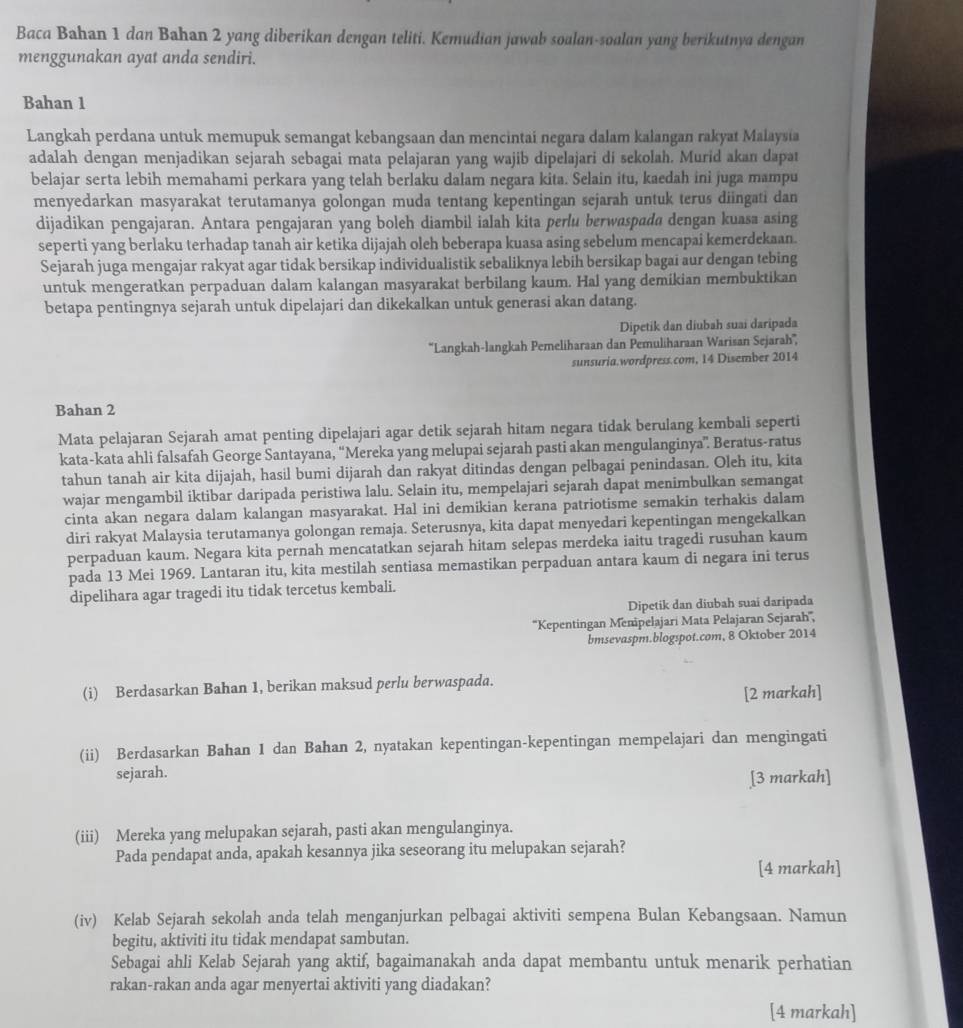 Baca Bahan 1 dan Bahan 2 yang diberikan dengan teliti. Kemudian jawab soalan-soalan yang berikutnya dengan
menggunakan ayat anda sendiri.
Bahan 1
Langkah perdana untuk memupuk semangat kebangsaan dan mencintai negara dalam kalangan rakyat Malaysia
adalah dengan menjadikan sejarah sebagai mata pelajaran yang wajib dipelajari di sekolah. Murid akan dapat
belajar serta lebih memahami perkara yang telah berlaku dalam negara kita. Selain itu, kaedah ini juga mampu
menyedarkan masyarakat terutamanya golongan muda tentang kepentingan sejarah untuk terus diingati dan
dijadikan pengajaran. Antara pengajaran yang boleh diambil ialah kita perlu berwaspada dengan kuasa asing
seperti yang berlaku terhadap tanah air ketika dijajah oleh beberapa kuasa asing sebelum mencapai kemerdekaan.
Sejarah juga mengajar rakyat agar tidak bersikap individualistik sebaliknya lebih bersikap bagai aur dengan tebing
untuk mengeratkan perpaduan dalam kalangan masyarakat berbilang kaum. Hal yang demikian membuktikan
betapa pentingnya sejarah untuk dipelajari dan dikekalkan untuk generasi akan datang.
Dipetik dan diubah suai daripada
''Langkah-langkah Pemeliharaan dan Pemuliharaan Warisan Sejarah'',
sunsuria.wordpress.com, 14 Disember 2014
Bahan 2
Mata pelajaran Sejarah amat penting dipelajari agar detik sejarah hitam negara tidak berulang kembali seperti
kata-kata ahli falsafah George Santayana, “Mereka yang melupai sejarah pasti akan mengulanginya”. Beratus-ratus
tahun tanah air kita dijajah, hasil bumi dijarah dan rakyat ditindas dengan pelbagai penindasan. Oleh itu, kita
wajar mengambil iktibar daripada peristiwa lalu. Selain itu, mempelajari sejarah dapat menimbulkan semangat
cinta akan negara dalam kalangan masyarakat. Hal ini demikian kerana patriotisme semakin terhakis dalam
diri rakyat Malaysia terutamanya golongan remaja. Seterusnya, kita dapat menyedari kepentingan mengekalkan
perpaduan kaum. Negara kita pernah mencatatkan sejarah hitam selepas merdeka iaitu tragedi rusuhan kaum
pada 13 Mei 1969. Lantaran itu, kita mestilah sentiasa memastikan perpaduan antara kaum di negara ini terus
dipelihara agar tragedi itu tidak tercetus kembali.
Dipetik dan diubah suai daripada
''Kepentingan Menipelajari Mata Pelajaran Sejarah''',
bmsevaspm.blogspot.com, 8 Oktober 2014
(i) Berdasarkan Bahan 1, berikan maksud perlu berwaspada.
[2 markah]
(ii) Berdasarkan Bahan 1 dan Bahan 2, nyatakan kepentingan-kepentingan mempelajari dan mengingati
sejarah.
[3 markah]
(iii) Mereka yang melupakan sejarah, pasti akan mengulanginya.
Pada pendapat anda, apakah kesannya jika seseorang itu melupakan sejarah?
[4 markah]
(iv) Kelab Sejarah sekolah anda telah menganjurkan pelbagai aktiviti sempena Bulan Kebangsaan. Namun
begitu, aktiviti itu tidak mendapat sambutan.
Sebagai ahli Kelab Sejarah yang aktif, bagaimanakah anda dapat membantu untuk menarik perhatian
rakan-rakan anda agar menyertai aktiviti yang diadakan?
[4 markah]